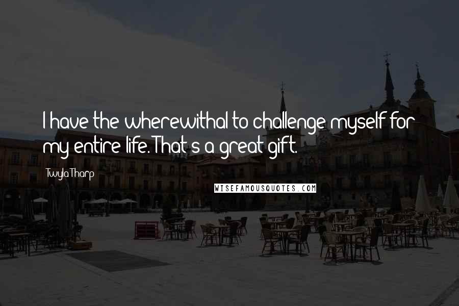 Twyla Tharp Quotes: I have the wherewithal to challenge myself for my entire life. That's a great gift.