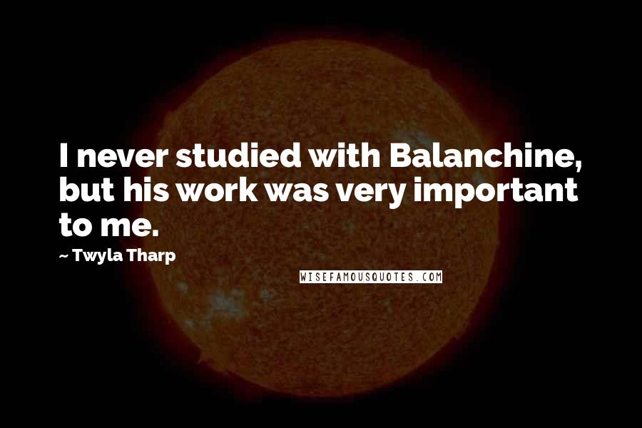 Twyla Tharp Quotes: I never studied with Balanchine, but his work was very important to me.
