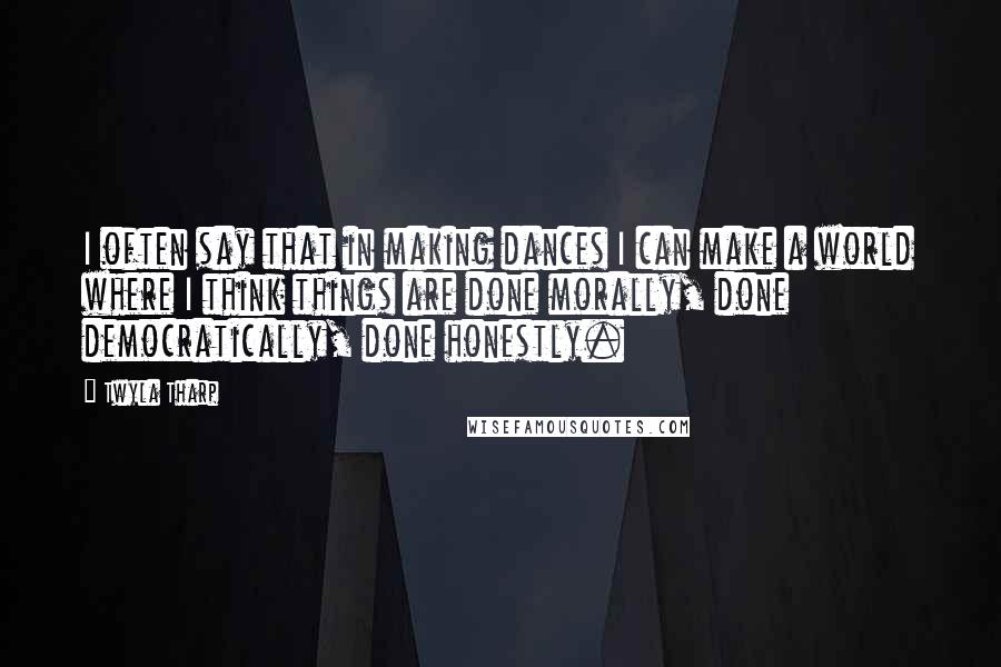 Twyla Tharp Quotes: I often say that in making dances I can make a world where I think things are done morally, done democratically, done honestly.