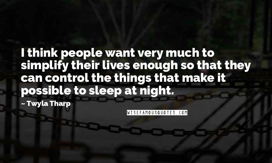 Twyla Tharp Quotes: I think people want very much to simplify their lives enough so that they can control the things that make it possible to sleep at night.