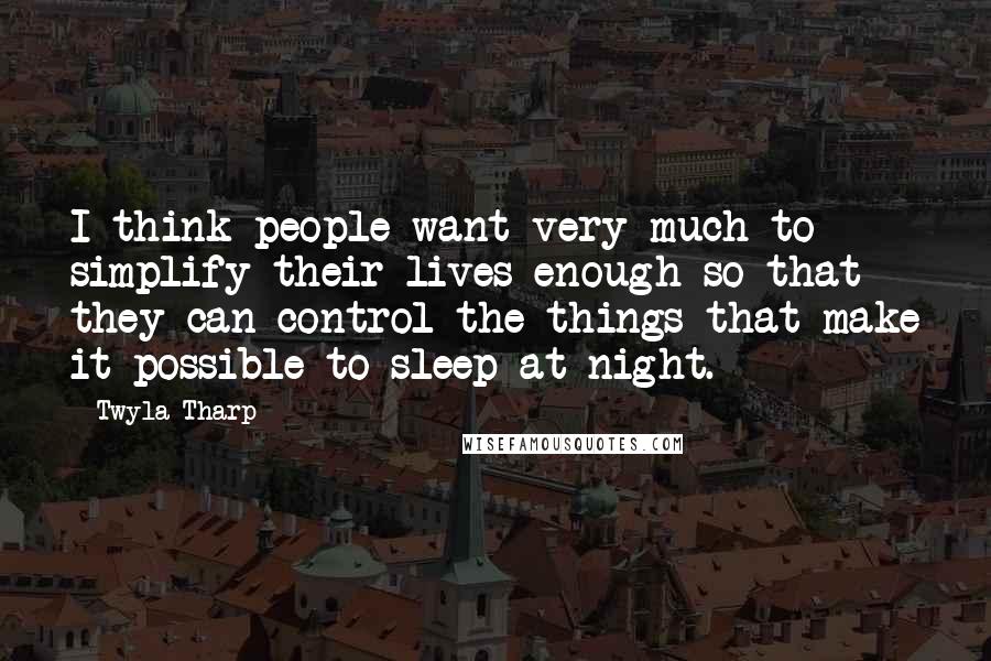 Twyla Tharp Quotes: I think people want very much to simplify their lives enough so that they can control the things that make it possible to sleep at night.