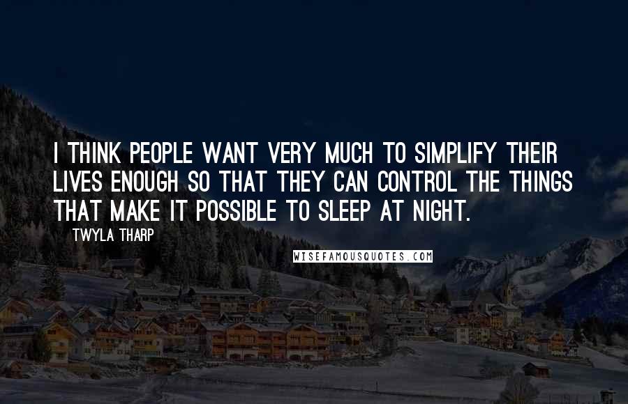 Twyla Tharp Quotes: I think people want very much to simplify their lives enough so that they can control the things that make it possible to sleep at night.