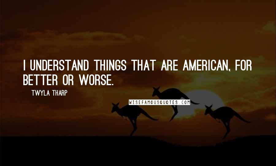 Twyla Tharp Quotes: I understand things that are American, for better or worse.