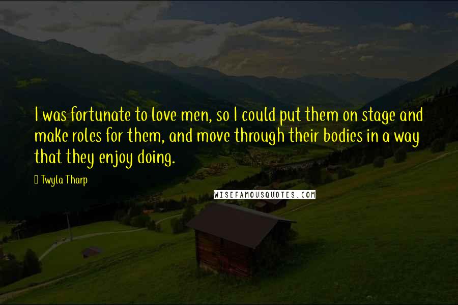 Twyla Tharp Quotes: I was fortunate to love men, so I could put them on stage and make roles for them, and move through their bodies in a way that they enjoy doing.