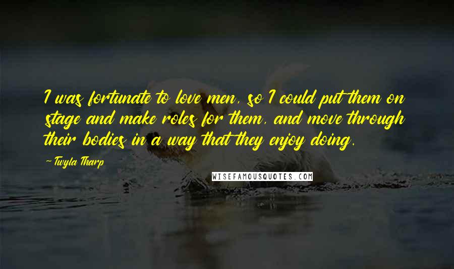 Twyla Tharp Quotes: I was fortunate to love men, so I could put them on stage and make roles for them, and move through their bodies in a way that they enjoy doing.