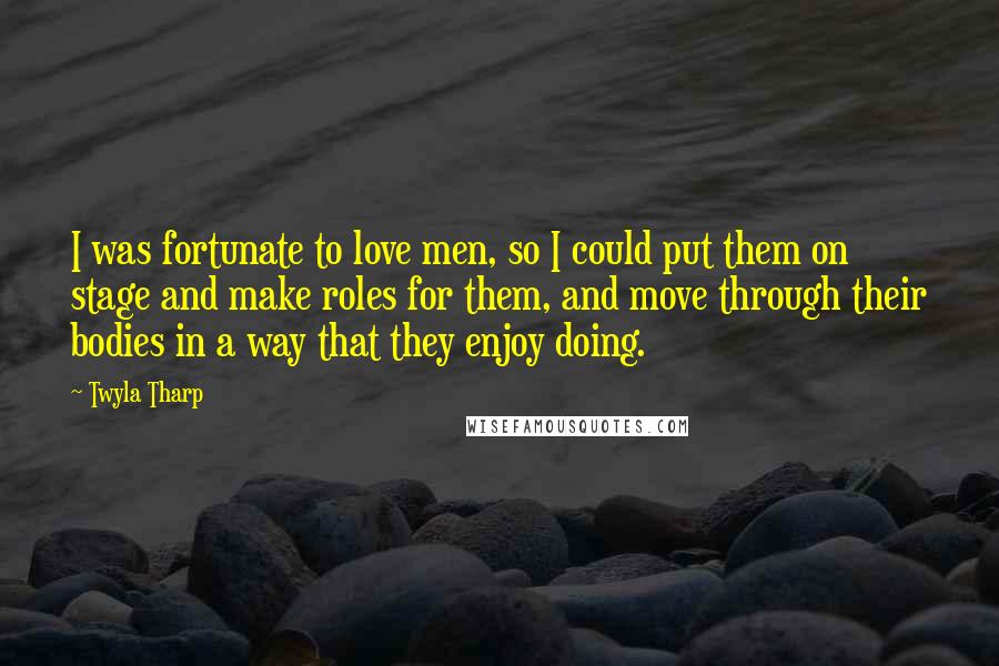 Twyla Tharp Quotes: I was fortunate to love men, so I could put them on stage and make roles for them, and move through their bodies in a way that they enjoy doing.