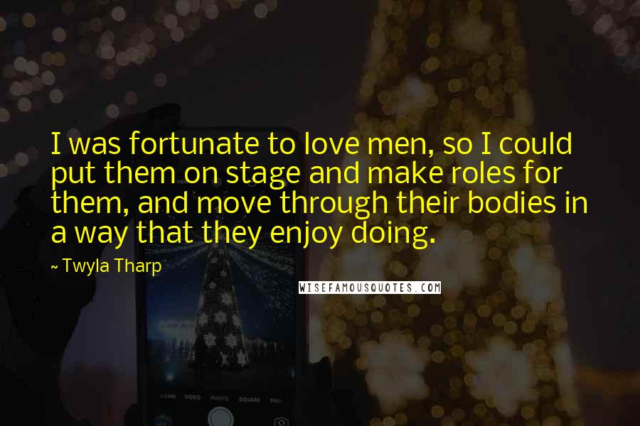 Twyla Tharp Quotes: I was fortunate to love men, so I could put them on stage and make roles for them, and move through their bodies in a way that they enjoy doing.