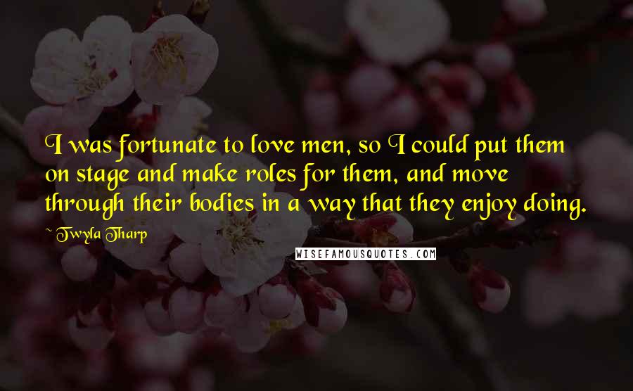 Twyla Tharp Quotes: I was fortunate to love men, so I could put them on stage and make roles for them, and move through their bodies in a way that they enjoy doing.