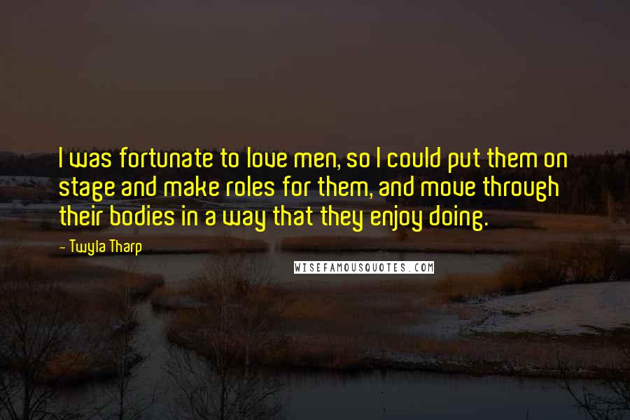 Twyla Tharp Quotes: I was fortunate to love men, so I could put them on stage and make roles for them, and move through their bodies in a way that they enjoy doing.