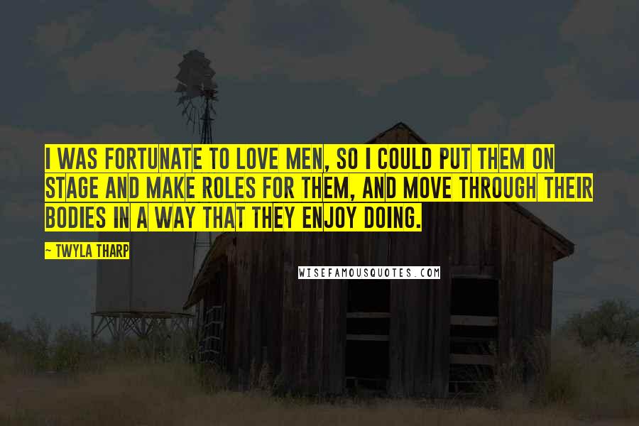 Twyla Tharp Quotes: I was fortunate to love men, so I could put them on stage and make roles for them, and move through their bodies in a way that they enjoy doing.