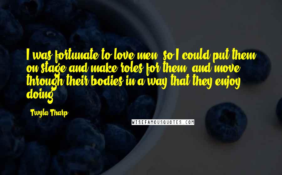 Twyla Tharp Quotes: I was fortunate to love men, so I could put them on stage and make roles for them, and move through their bodies in a way that they enjoy doing.