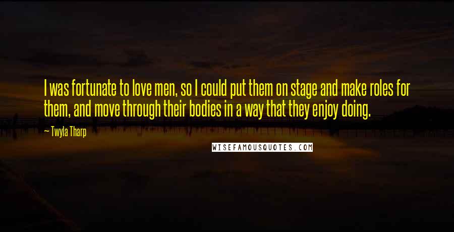 Twyla Tharp Quotes: I was fortunate to love men, so I could put them on stage and make roles for them, and move through their bodies in a way that they enjoy doing.