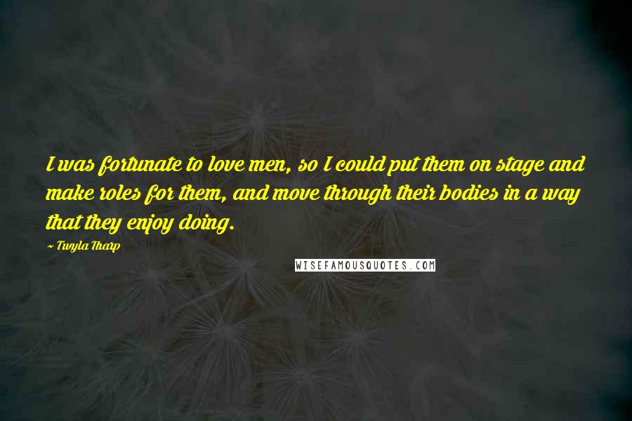 Twyla Tharp Quotes: I was fortunate to love men, so I could put them on stage and make roles for them, and move through their bodies in a way that they enjoy doing.