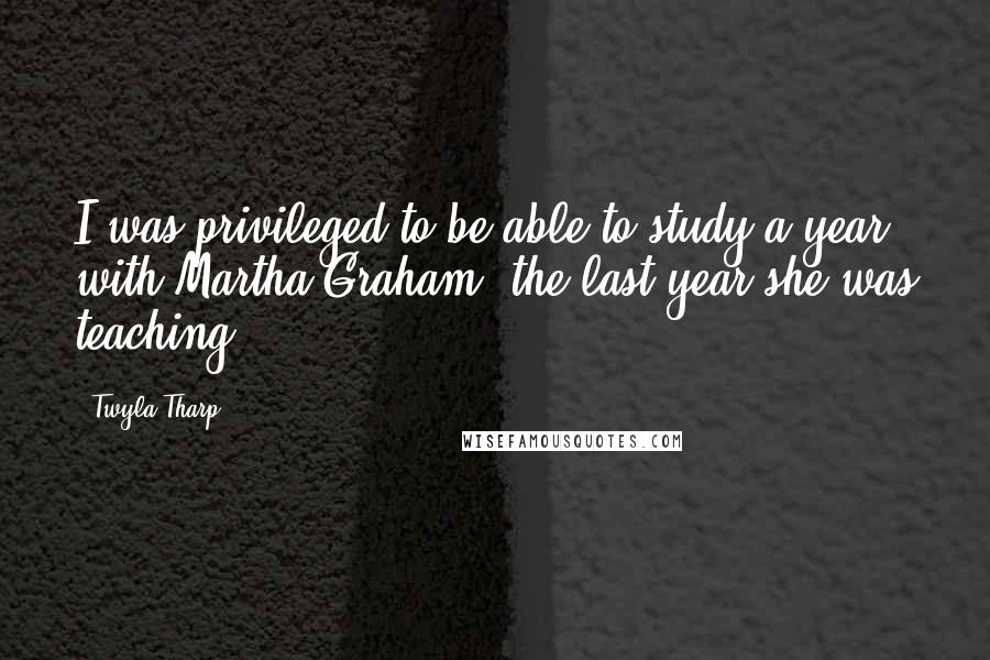 Twyla Tharp Quotes: I was privileged to be able to study a year with Martha Graham, the last year she was teaching.