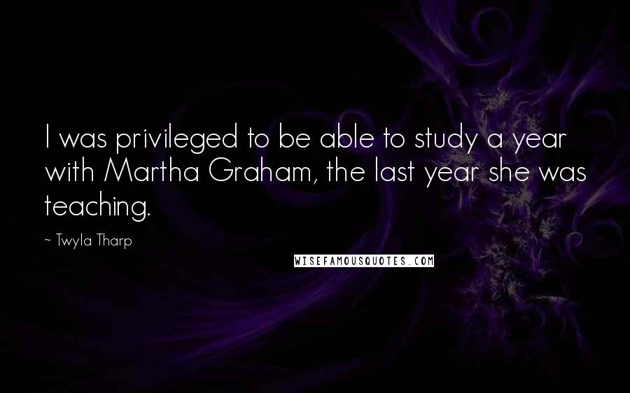 Twyla Tharp Quotes: I was privileged to be able to study a year with Martha Graham, the last year she was teaching.