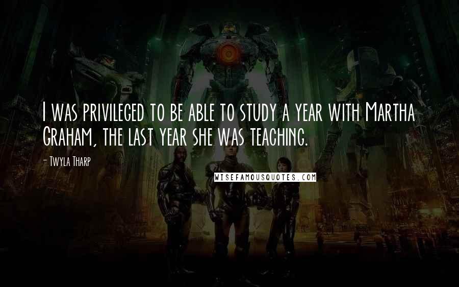 Twyla Tharp Quotes: I was privileged to be able to study a year with Martha Graham, the last year she was teaching.