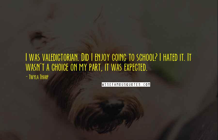 Twyla Tharp Quotes: I was valedictorian. Did I enjoy going to school? I hated it. It wasn't a choice on my part, it was expected.