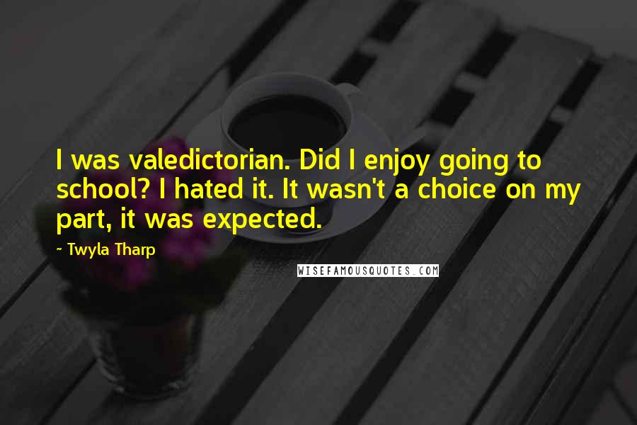 Twyla Tharp Quotes: I was valedictorian. Did I enjoy going to school? I hated it. It wasn't a choice on my part, it was expected.