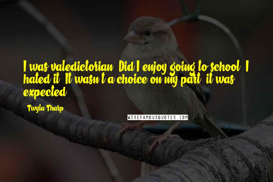 Twyla Tharp Quotes: I was valedictorian. Did I enjoy going to school? I hated it. It wasn't a choice on my part, it was expected.