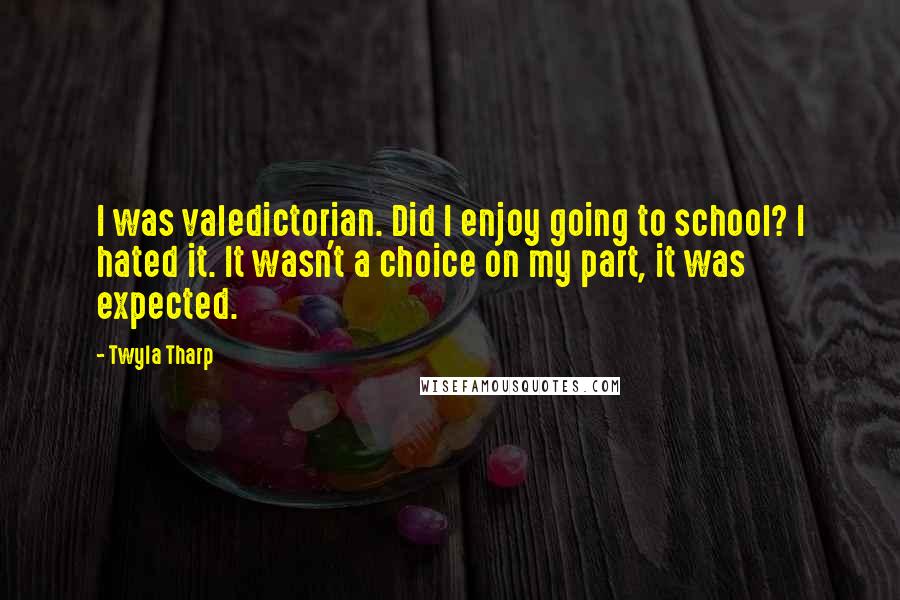 Twyla Tharp Quotes: I was valedictorian. Did I enjoy going to school? I hated it. It wasn't a choice on my part, it was expected.