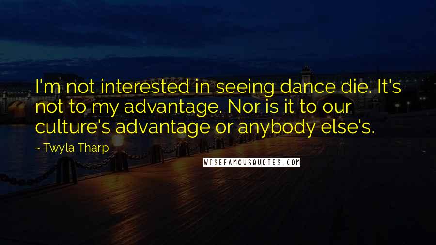 Twyla Tharp Quotes: I'm not interested in seeing dance die. It's not to my advantage. Nor is it to our culture's advantage or anybody else's.
