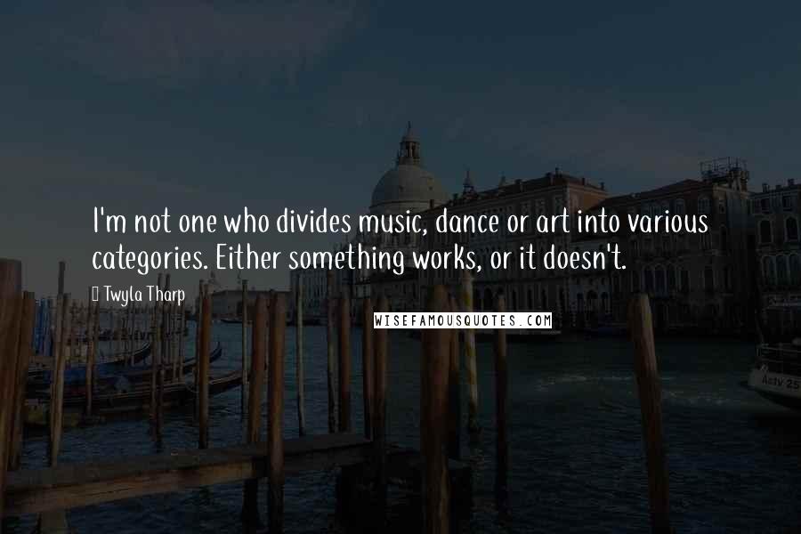 Twyla Tharp Quotes: I'm not one who divides music, dance or art into various categories. Either something works, or it doesn't.