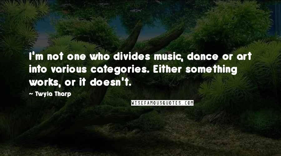 Twyla Tharp Quotes: I'm not one who divides music, dance or art into various categories. Either something works, or it doesn't.