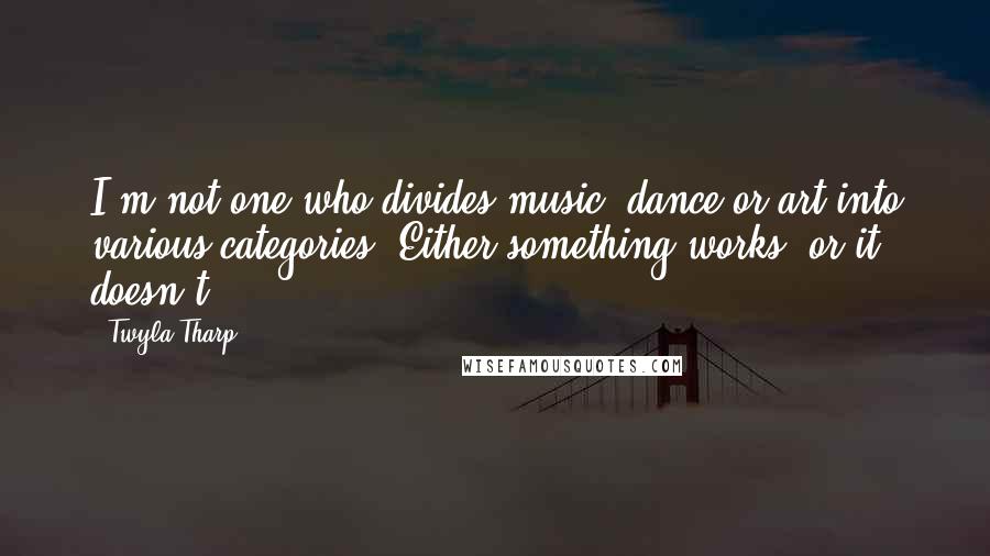 Twyla Tharp Quotes: I'm not one who divides music, dance or art into various categories. Either something works, or it doesn't.