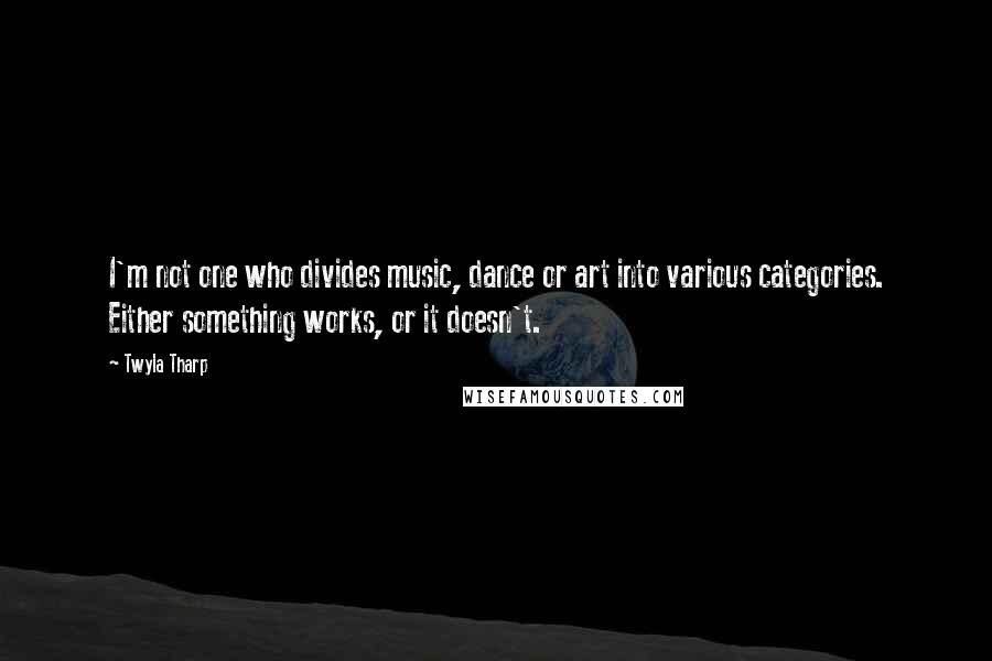 Twyla Tharp Quotes: I'm not one who divides music, dance or art into various categories. Either something works, or it doesn't.