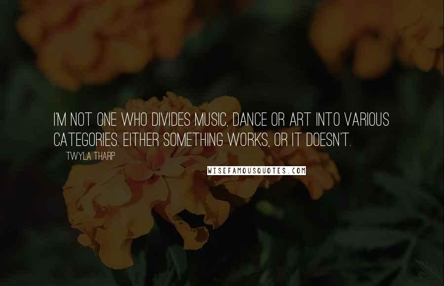 Twyla Tharp Quotes: I'm not one who divides music, dance or art into various categories. Either something works, or it doesn't.