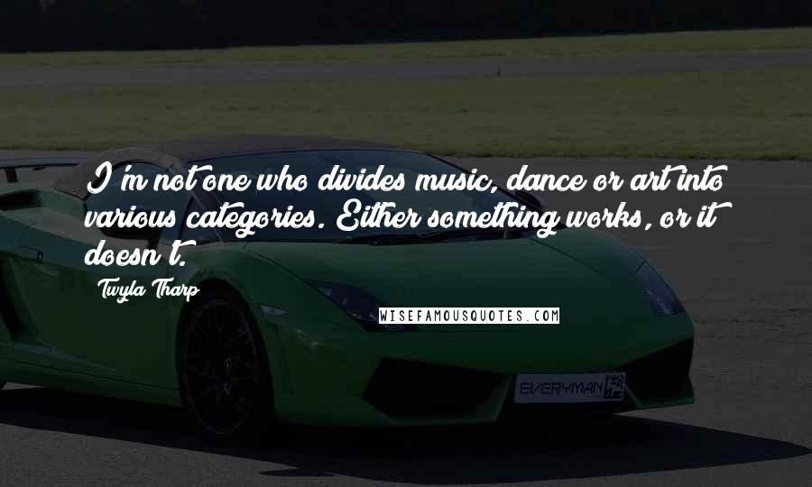 Twyla Tharp Quotes: I'm not one who divides music, dance or art into various categories. Either something works, or it doesn't.