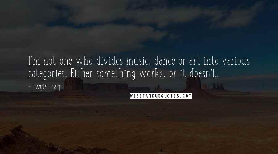 Twyla Tharp Quotes: I'm not one who divides music, dance or art into various categories. Either something works, or it doesn't.