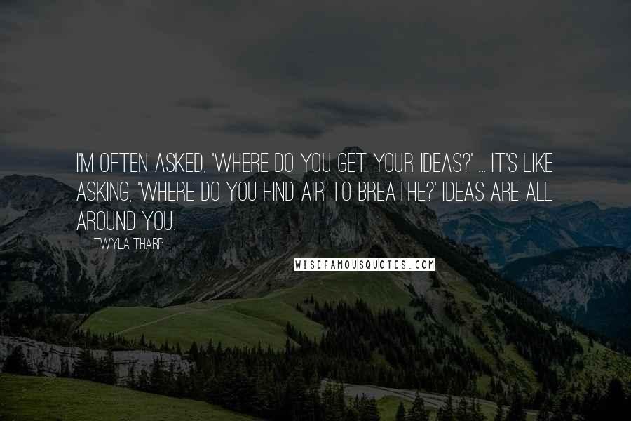 Twyla Tharp Quotes: I'm often asked, 'Where do you get your ideas?' ... It's like asking, 'Where do you find air to breathe?' Ideas are all around you.
