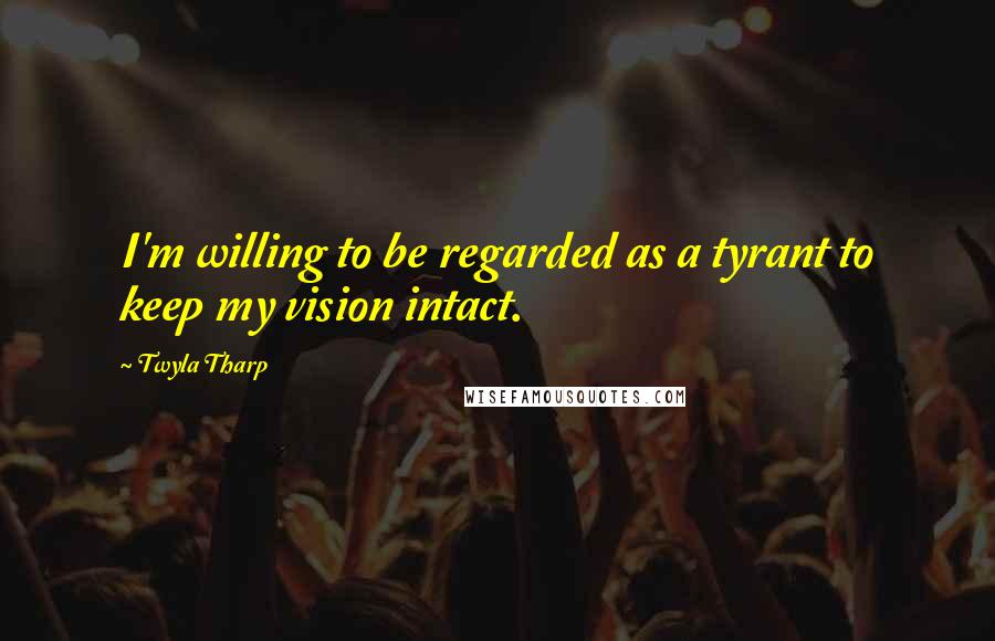 Twyla Tharp Quotes: I'm willing to be regarded as a tyrant to keep my vision intact.