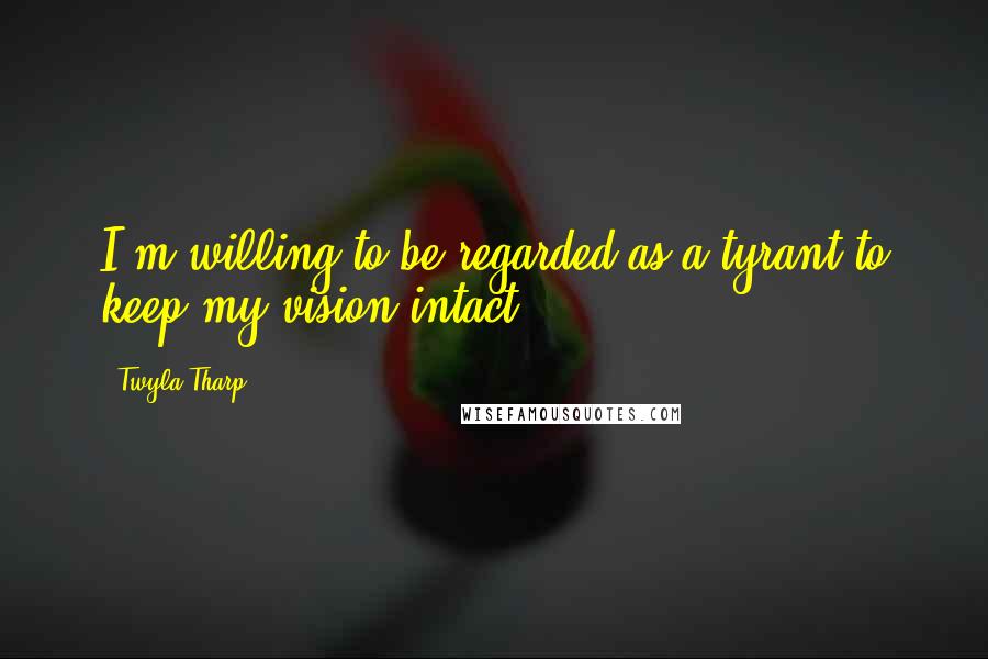 Twyla Tharp Quotes: I'm willing to be regarded as a tyrant to keep my vision intact.