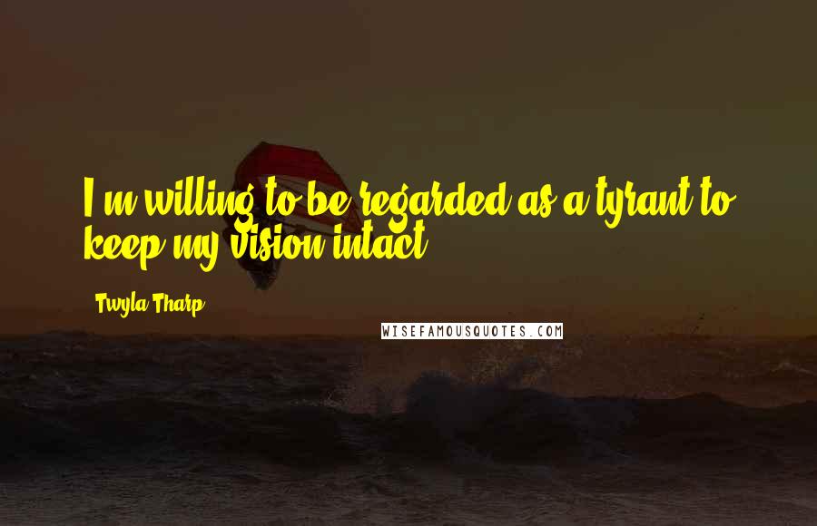 Twyla Tharp Quotes: I'm willing to be regarded as a tyrant to keep my vision intact.