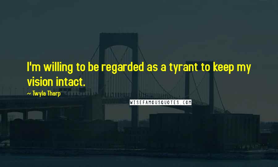 Twyla Tharp Quotes: I'm willing to be regarded as a tyrant to keep my vision intact.