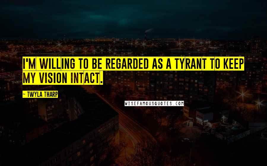 Twyla Tharp Quotes: I'm willing to be regarded as a tyrant to keep my vision intact.