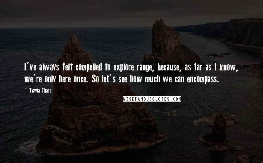 Twyla Tharp Quotes: I've always felt compelled to explore range, because, as far as I know, we're only here once. So let's see how much we can encompass.