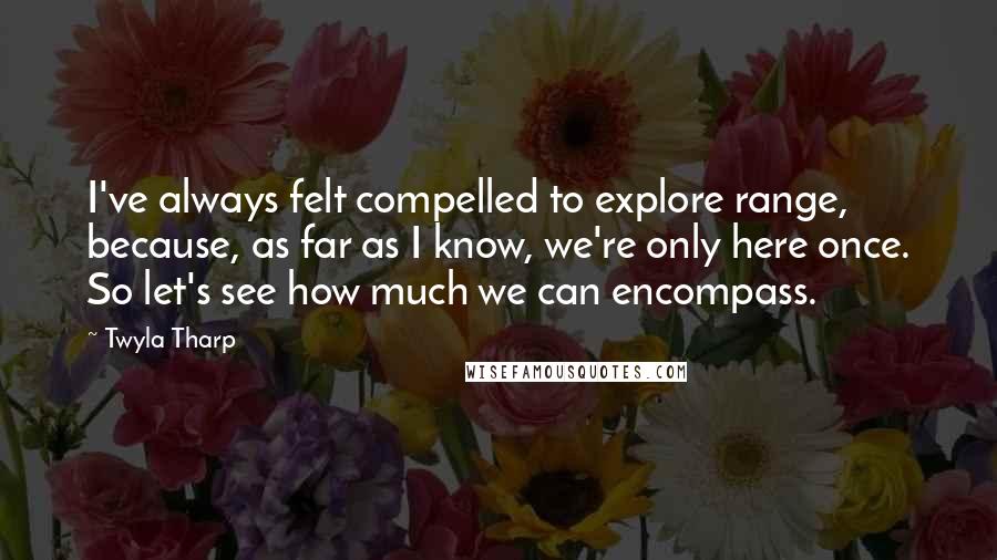 Twyla Tharp Quotes: I've always felt compelled to explore range, because, as far as I know, we're only here once. So let's see how much we can encompass.