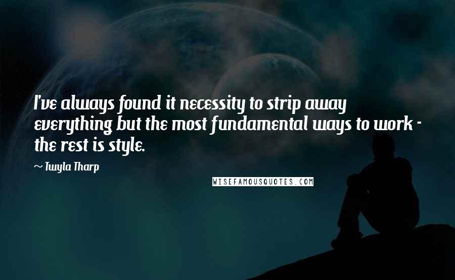 Twyla Tharp Quotes: I've always found it necessity to strip away everything but the most fundamental ways to work - the rest is style.