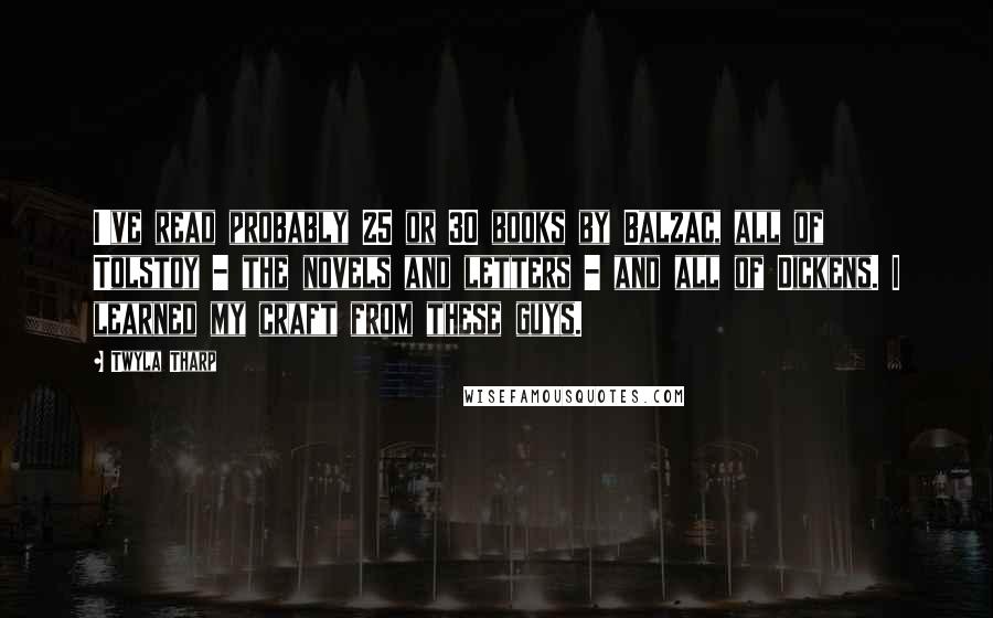 Twyla Tharp Quotes: I've read probably 25 or 30 books by Balzac, all of Tolstoy - the novels and letters - and all of Dickens. I learned my craft from these guys.