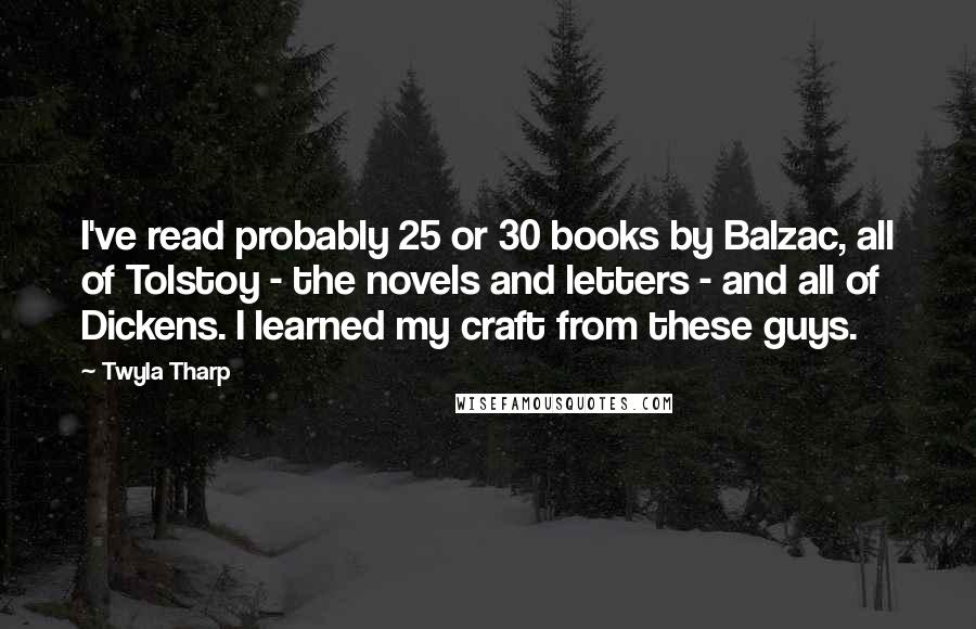 Twyla Tharp Quotes: I've read probably 25 or 30 books by Balzac, all of Tolstoy - the novels and letters - and all of Dickens. I learned my craft from these guys.