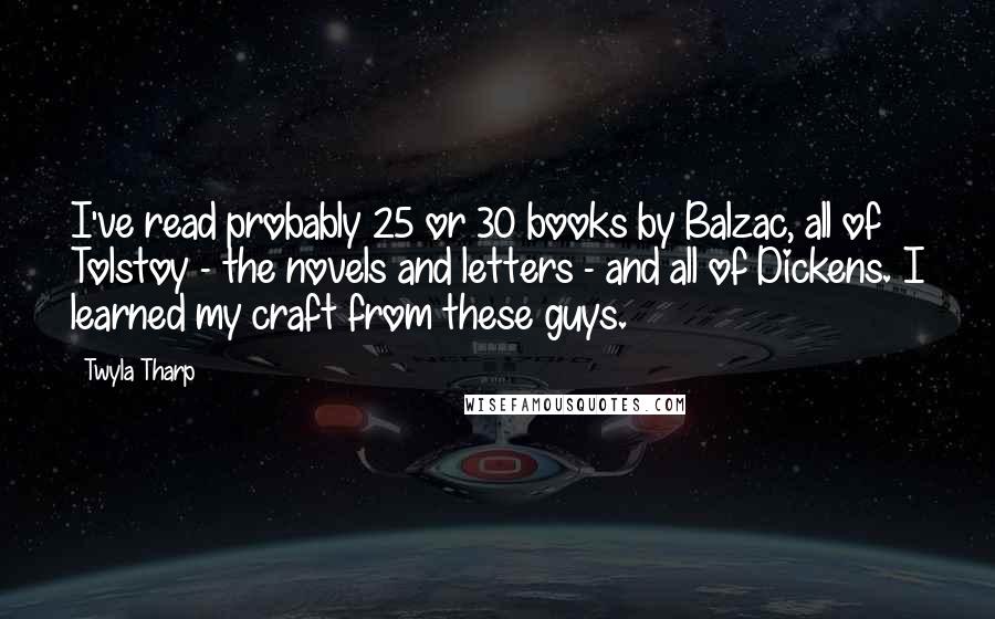 Twyla Tharp Quotes: I've read probably 25 or 30 books by Balzac, all of Tolstoy - the novels and letters - and all of Dickens. I learned my craft from these guys.