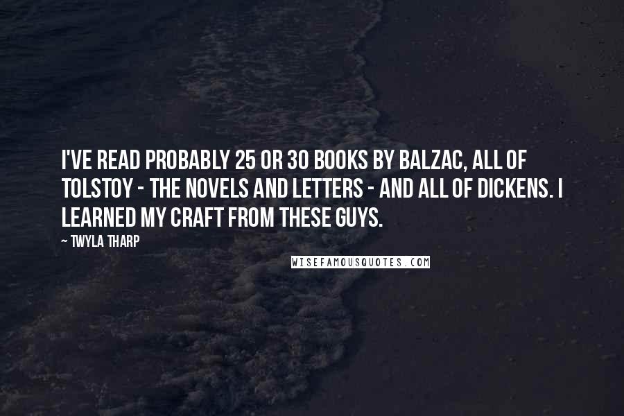 Twyla Tharp Quotes: I've read probably 25 or 30 books by Balzac, all of Tolstoy - the novels and letters - and all of Dickens. I learned my craft from these guys.