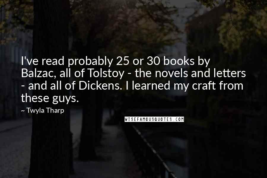 Twyla Tharp Quotes: I've read probably 25 or 30 books by Balzac, all of Tolstoy - the novels and letters - and all of Dickens. I learned my craft from these guys.