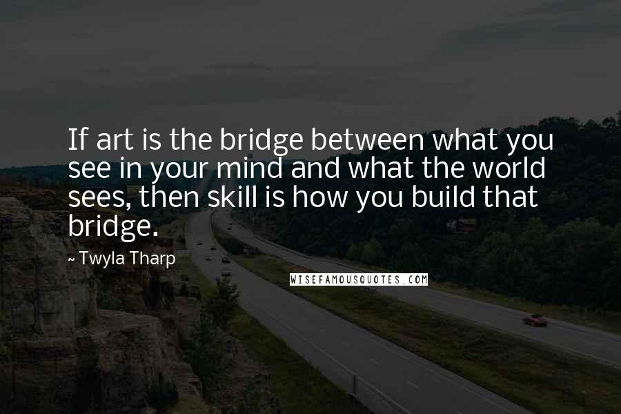 Twyla Tharp Quotes: If art is the bridge between what you see in your mind and what the world sees, then skill is how you build that bridge.