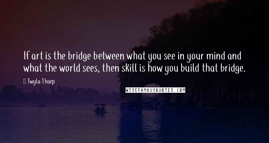 Twyla Tharp Quotes: If art is the bridge between what you see in your mind and what the world sees, then skill is how you build that bridge.