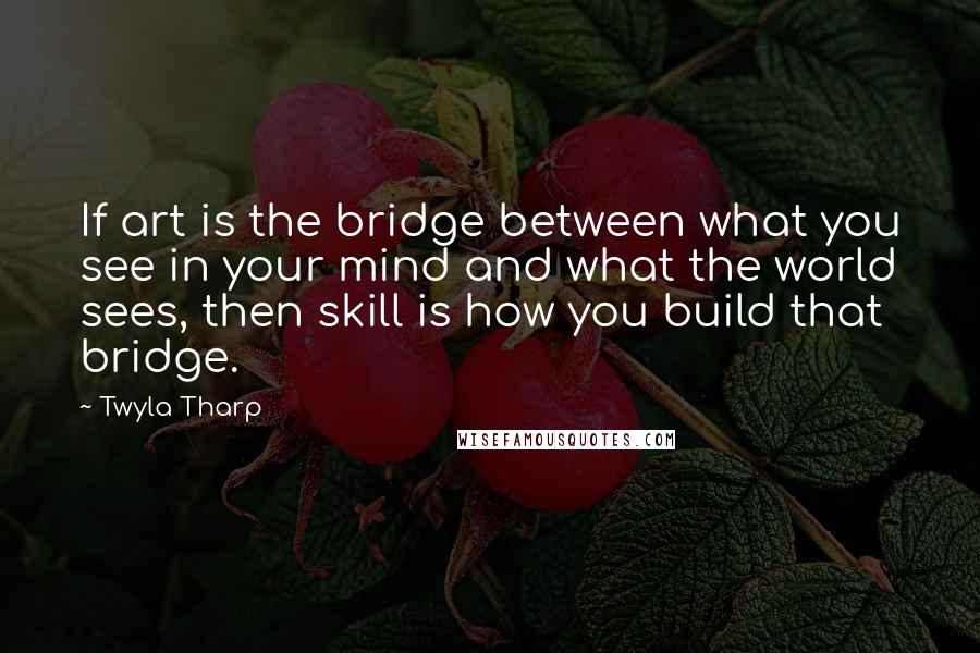 Twyla Tharp Quotes: If art is the bridge between what you see in your mind and what the world sees, then skill is how you build that bridge.