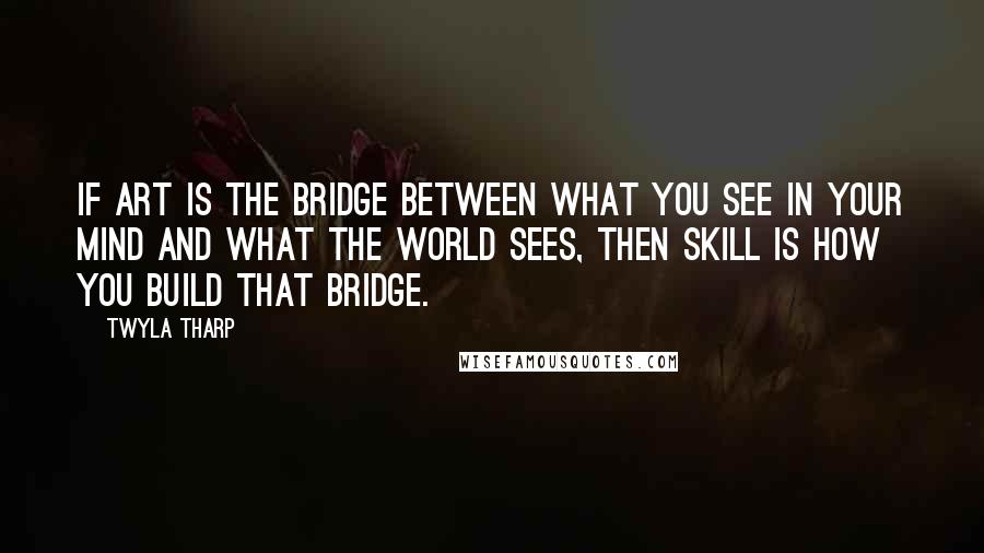 Twyla Tharp Quotes: If art is the bridge between what you see in your mind and what the world sees, then skill is how you build that bridge.